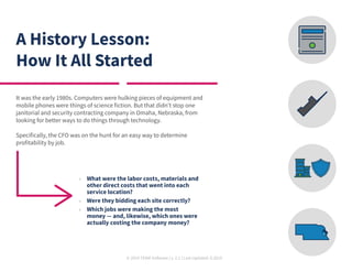 © 2019 TEAM Software | v. 2.1 | Last Updated: 9.2019
A History Lesson:
How It All Started
It was the early 1980s. Computers were hulking pieces of equipment and
mobile phones were things of science fiction. But that didn’t stop one
janitorial and security contracting company in Omaha, Nebraska, from
looking for better ways to do things through technology.
Specifically, the CFO was on the hunt for an easy way to determine
profitability by job.
	» What were the labor costs, materials and
other direct costs that went into each
service location?
	» Were they bidding each site correctly?
	» Which jobs were making the most
money — and, likewise, which ones were
actually costing the company money?
 