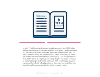 © 2019 TEAM Software | v. 2.1 | Last Updated: 9.2019
In 2005, TEAM formed an Employee Stock Ownership Plan (ESOP). After
leading the company as President and CEO for 27 years, Frank transitioned
to Chairman of the Board, and TEAM welcomed new President and CEO
John Leiferman during the summer of 2015. Three years later, Jill Davie
was named President and Leiferman continued as CEO. In September of
2018, TEAM closed its employee ownership chapter and began a new one
as part of a strategic partnership with Accel-KKR, a technology-focused
investment firm. Frank officially retired as Chairman, but we still see him
around the office, working out in the onsite gym every week.
 