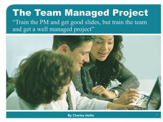 The Team Managed Project “ Train the PM and get good slides, but train the team and get a well managed project” By Charles Hollis 