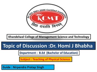Khandelwal College of Management Science and Technology
Department : B.Ed (Bachelor of Education)
Subject : Teaching of Physical Science
Topic of Discussion :Dr. Homi J Bhabha
Guide : Nirpendra Pratap Singh
 