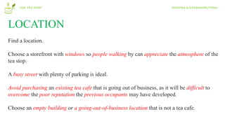 LOCATION
Find a location.
Choose a storefront with windows so people walking by can appreciate the atmosphere of the
tea stop.
A busy street with plenty of parking is ideal.
Avoid purchasing an existing tea cafe that is going out of business, as it will be difficult to
overcome the poor reputation the previous occupants may have developed.
Choose an empty building or a going-out-of-business location that is not a tea cafe.
THE TEA STOP SUSITRA.A/EVERSHINE/T8M2
 