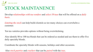 STOCK MAINTANENCE
Develop relationships with tea vendors and select 10 teas that will be offered on a daily
basis.
Limiting the stock can help build clientele as too many choices can overwhelm a
customer.
Ten tea varieties provides options without being overwhelming.
Also identify 80 to 100 tea blends that can be ordered as needed and use them to offer five
daily specialty blends.
Coordinate the specialty blends with seasons, holidays and other occasions.
Also stock pastries and crackers that can be paired with the teas.
THE TEA STOP SUSITRA.A/EVERSHINE/T8M2
 