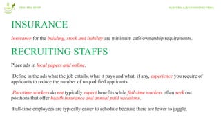 INSURANCE
Insurance for the building, stock and liability are minimum cafe ownership requirements.
RECRUITING STAFFS
Place ads in local papers and online.
Define in the ads what the job entails, what it pays and what, if any, experience you require of
applicants to reduce the number of unqualified applicants.
Part-time workers do not typically expect benefits while full-time workers often seek out
positions that offer health insurance and annual paid vacations.
Full-time employees are typically easier to schedule because there are fewer to juggle.
THE TEA STOP SUSITRA.A/EVERSHINE/T8M2
 