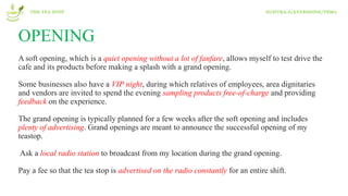 OPENING
A soft opening, which is a quiet opening without a lot of fanfare, allows myself to test drive the
cafe and its products before making a splash with a grand opening.
Some businesses also have a VIP night, during which relatives of employees, area dignitaries
and vendors are invited to spend the evening sampling products free-of-charge and providing
feedback on the experience.
The grand opening is typically planned for a few weeks after the soft opening and includes
plenty of advertising. Grand openings are meant to announce the successful opening of my
teastop.
Ask a local radio station to broadcast from my location during the grand opening.
Pay a fee so that the tea stop is advertised on the radio constantly for an entire shift.
THE TEA STOP SUSITRA.A/EVERSHINE/T8M2
 