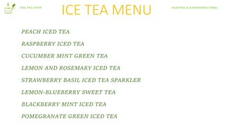 ICE TEA MENU
PEACH ICED TEA
RASPBERRY ICED TEA
CUCUMBER MINT GREEN TEA
LEMON AND ROSEMARY ICED TEA
STRAWBERRY BASIL ICED TEA SPARKLER
LEMON-BLUEBERRY SWEET TEA
BLACKBERRY MINT ICED TEA
POMEGRANATE GREEN ICED TEA
THE TEA STOP SUSITRA.A/EVERSHINE/T8M2
 