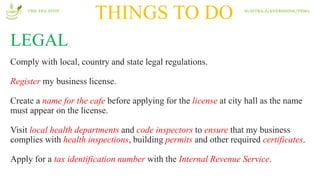 THINGS TO DO
LEGAL
Comply with local, country and state legal regulations.
Register my business license.
Create a name for the cafe before applying for the license at city hall as the name
must appear on the license.
Visit local health departments and code inspectors to ensure that my business
complies with health inspections, building permits and other required certificates.
Apply for a tax identification number with the Internal Revenue Service.
THE TEA STOP SUSITRA.A/EVERSHINE/T8M2
 