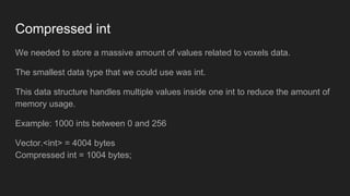 Compressed int
We needed to store a massive amount of values related to voxels data.
The smallest data type that we could use was int.
This data structure handles multiple values inside one int to reduce the amount of
memory usage.
Example: 1000 ints between 0 and 256
Vector.<int> = 4004 bytes
Compressed int = 1004 bytes;
 