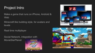 Project Intro
Make a game that runs on iPhone, Android &
Web
Minecraft like building style, for avatars and
levels
Real time multiplayer
Social Network, integration with
MovieStarPlanet
 