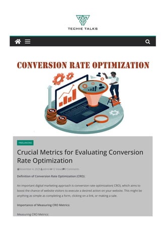 FREELANCING
Crucial Metrics for Evaluating Conversion
Rate Optimization
November 4, 2023 admin 12 Views 0 Comments
Deﬁnition of Conversion Rate Optimization (CRO):
An important digital marketing approach is conversion rate optimization( CRO), which aims to
boost the chance of website visitors to execute a desired action on your website. This might be
anything as simple as completing a form, clicking on a link, or making a sale.
Importance of Measuring CRO Metrics:
Measuring CRO Metrics:

 