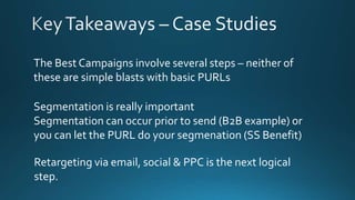 The Best Campaigns involve several steps – neither of
these are simple blasts with basic PURLs
Segmentation is really important
Segmentation can occur prior to send (B2B example) or
you can let the PURL do your segmenation (SS Benefit)
Retargeting via email, social & PPC is the next logical
step.
 