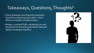 • Direct Marketers and Inbound marketers
should be embracing each other – their
efforts are highly complementary
• Modern, evolved PURL marketing can and
should be the link that pulls direct mail and
digital campaigns together
 