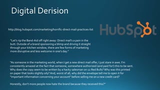 http://blog.hubspot.com/marketing/horrific-direct-mail-practices-list
“Let’s rip the Band-Aid off right away: Direct mail's a pain in the
butt. Outside of a brand sponsoring a blimp and driving it straight
through your kitchen window, there are few forms of marketing
more disruptive and less welcome in one’s day.”
“As someone in the marketing world, when I get a new direct mail offer, I just stare in awe. I’m
consistently amazed at the fact that someone, somewhere authorized (and paid for!) this to be sent.
Why does the copy seem to be written by a hacky salesman on 12 Red Bulls?Why was this printed
on paper that looks slightly oily?And, worst of all, why did the envelope tell me to open it for
"important information concerning your account" before selling me on a new credit card?
Honestly, don’t more people now hate the brand because they received this?”
 
