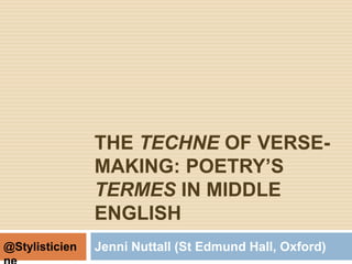 THE TECHNE OF VERSE-
MAKING: POETRY’S
TERMES IN MIDDLE
ENGLISH
Jenni Nuttall (St Edmund Hall, Oxford)@Stylisticien
 