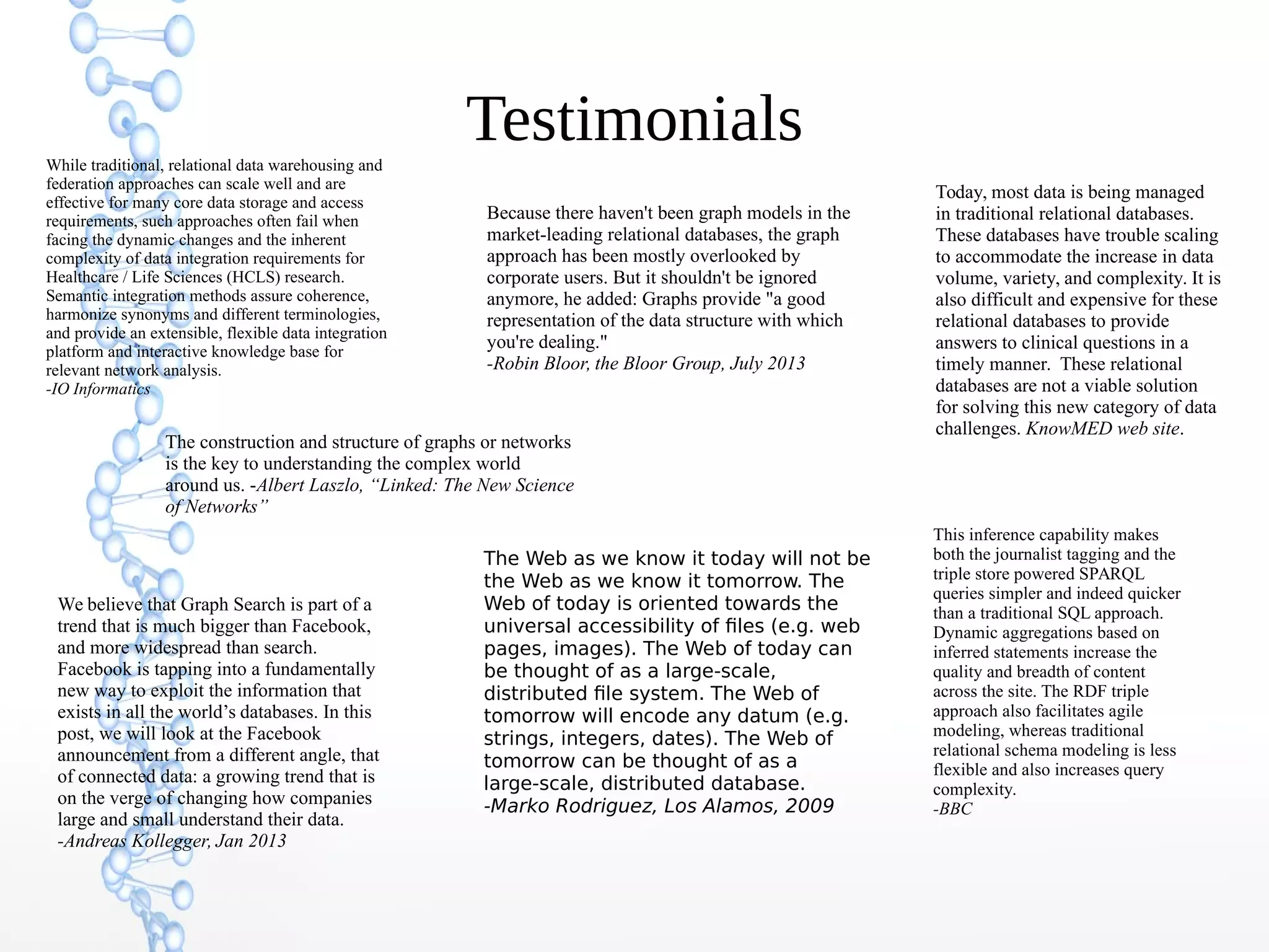 Testimonials
This inference capability makes
both the journalist tagging and the
triple store powered SPARQL
queries simpler and indeed quicker
than a traditional SQL approach.
Dynamic aggregations based on
inferred statements increase the
quality and breadth of content
across the site. The RDF triple
approach also facilitates agile
modeling, whereas traditional
relational schema modeling is less
flexible and also increases query
complexity.
-BBC
Because there haven't been graph models in the
market-leading relational databases, the graph
approach has been mostly overlooked by
corporate users. But it shouldn't be ignored
anymore, he added: Graphs provide "a good
representation of the data structure with which
you're dealing."
-Robin Bloor, the Bloor Group, July 2013
We believe that Graph Search is part of a
trend that is much bigger than Facebook,
and more widespread than search.
Facebook is tapping into a fundamentally
new way to exploit the information that
exists in all the world’s databases. In this
post, we will look at the Facebook
announcement from a different angle, that
of connected data: a growing trend that is
on the verge of changing how companies
large and small understand their data.
-Andreas Kollegger, Jan 2013
The Web as we know it today will not be
the Web as we know it tomorrow. The
Web of today is oriented towards the
universal accessibility of files (e.g. web
pages, images). The Web of today can
be thought of as a large-scale,
distributed file system. The Web of
tomorrow will encode any datum (e.g.
strings, integers, dates). The Web of
tomorrow can be thought of as a
large-scale, distributed database.
-Marko Rodriguez, Los Alamos, 2009
The construction and structure of graphs or networks
is the key to understanding the complex world
around us. -Albert Laszlo, “Linked: The New Science
of Networks”
Today, most data is being managed
in traditional relational databases.
These databases have trouble scaling
to accommodate the increase in data
volume, variety, and complexity. It is
also difficult and expensive for these
relational databases to provide
answers to clinical questions in a
timely manner. These relational
databases are not a viable solution
for solving this new category of data
challenges. KnowMED web site.
While traditional, relational data warehousing and
federation approaches can scale well and are
effective for many core data storage and access
requirements, such approaches often fail when
facing the dynamic changes and the inherent
complexity of data integration requirements for
Healthcare / Life Sciences (HCLS) research.
Semantic integration methods assure coherence,
harmonize synonyms and different terminologies,
and provide an extensible, flexible data integration
platform and interactive knowledge base for
relevant network analysis.
-IO Informatics
 