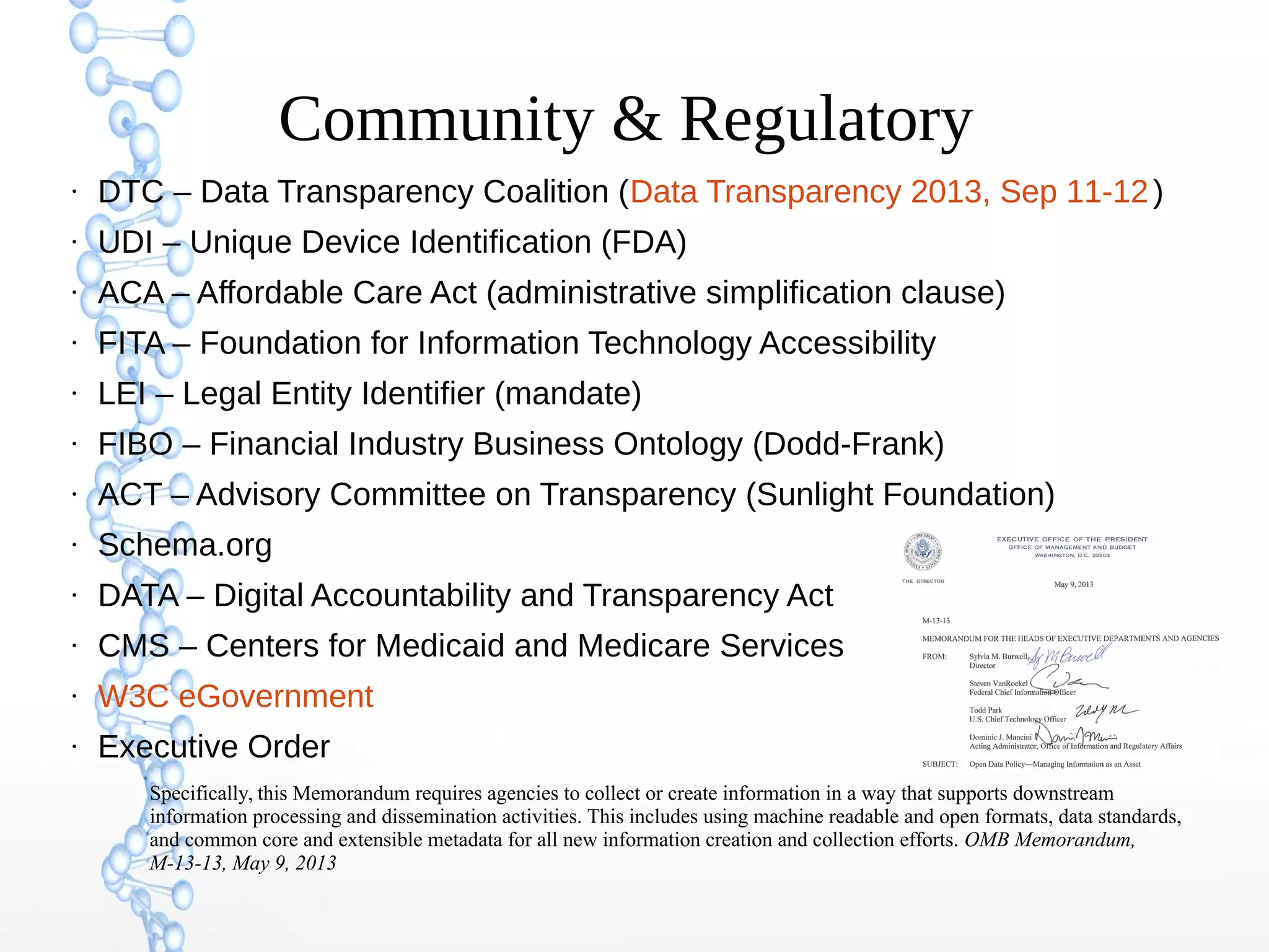 Community & Regulatory
●
DTC – Data Transparency Coalition (Data Transparency 2013, Sep 11-12)
●
UDI – Unique Device Identification (FDA)
●
ACA – Affordable Care Act (administrative simplification clause)
●
FITA – Foundation for Information Technology Accessibility
●
LEI – Legal Entity Identifier (mandate)
●
FIBO – Financial Industry Business Ontology (Dodd-Frank)
●
ACT – Advisory Committee on Transparency (Sunlight Foundation)
●
Schema.org
●
DATA – Digital Accountability and Transparency Act
●
CMS – Centers for Medicaid and Medicare Services
●
W3C eGovernment
●
Executive Order
Specifically, this Memorandum requires agencies to collect or create information in a way that supports downstream
information processing and dissemination activities. This includes using machine readable and open formats, data standards,
and common core and extensible metadata for all new information creation and collection efforts. OMB Memorandum,
M-13-13, May 9, 2013
 