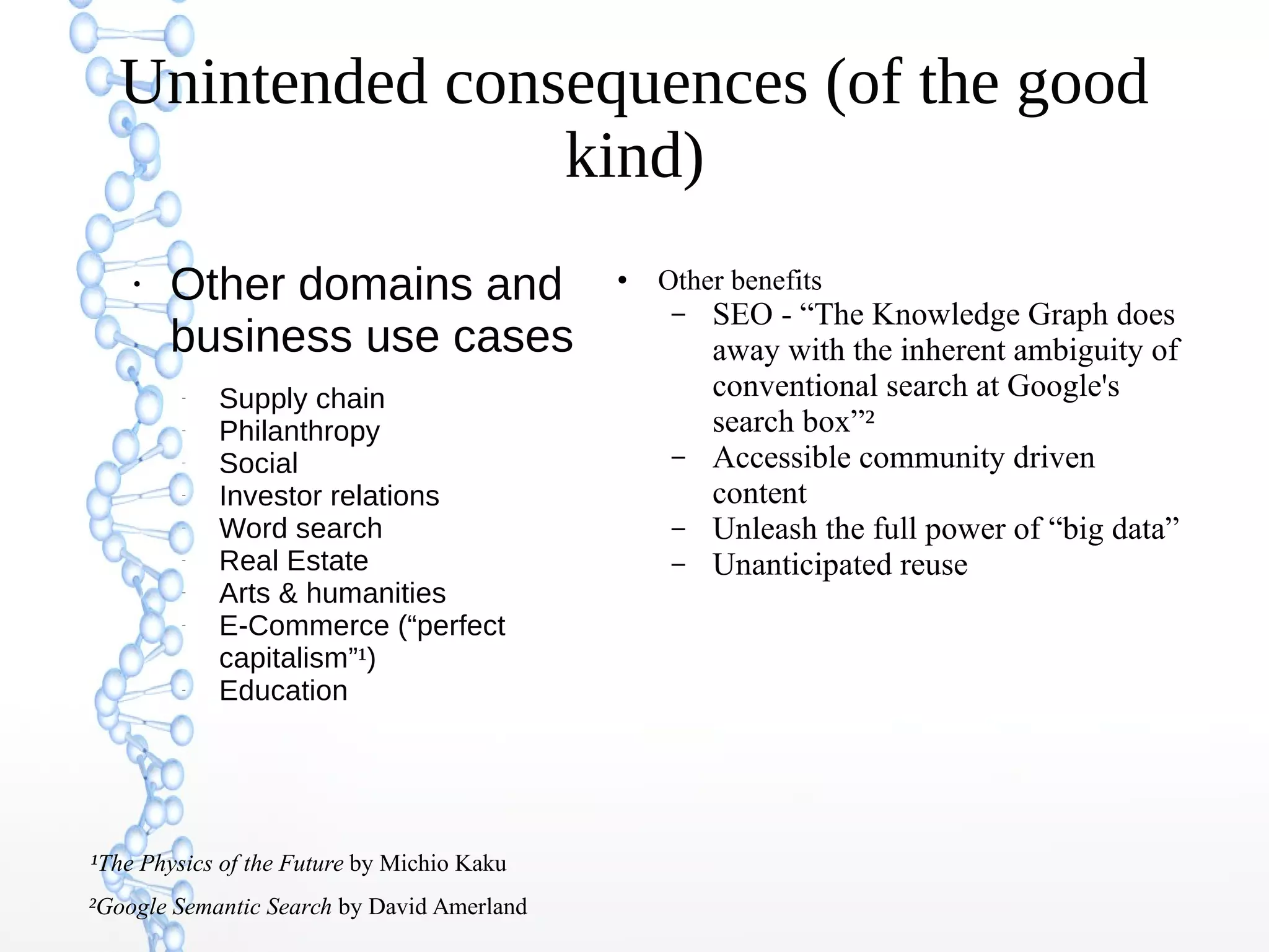 Unintended consequences (of the good
kind)
●
Other domains and
business use cases
–
Supply chain
–
Philanthropy
–
Social
–
Investor relations
–
Word search
–
Real Estate
–
Arts & humanities
–
E-Commerce (“perfect
capitalism”¹)
–
Education
²Google Semantic Search by David Amerland
¹The Physics of the Future by Michio Kaku
● Other benefits
– SEO - “The Knowledge Graph does
away with the inherent ambiguity of
conventional search at Google's
search box”²
– Accessible community driven
content
– Unleash the full power of “big data”
– Unanticipated reuse
 