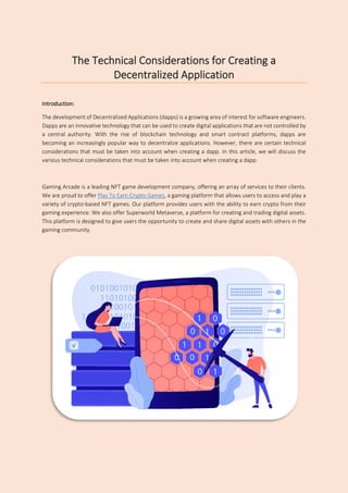 The Technical Considerations for Creating a
Decentralized Application
Introduction:
The development of Decentralized Applications (dapps) is a growing area of interest for software engineers.
Dapps are an innovative technology that can be used to create digital applications that are not controlled by
a central authority. With the rise of blockchain technology and smart contract platforms, dapps are
becoming an increasingly popular way to decentralize applications. However, there are certain technical
considerations that must be taken into account when creating a dapp. In this article, we will discuss the
various technical considerations that must be taken into account when creating a dapp.
Gaming Arcade is a leading NFT game development company, offering an array of services to their clients.
We are proud to offer Play To Earn Crypto Games, a gaming platform that allows users to access and play a
variety of crypto-based NFT games. Our platform provides users with the ability to earn crypto from their
gaming experience. We also offer Superworld Metaverse, a platform for creating and trading digital assets.
This platform is designed to give users the opportunity to create and share digital assets with others in the
gaming community.
 