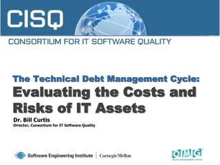 The Technical Debt Management Cycle:
Evaluating the Costs and
Risks of IT Assets
Dr. Bill Curtis
Director, Consortium for IT Software Quality
 