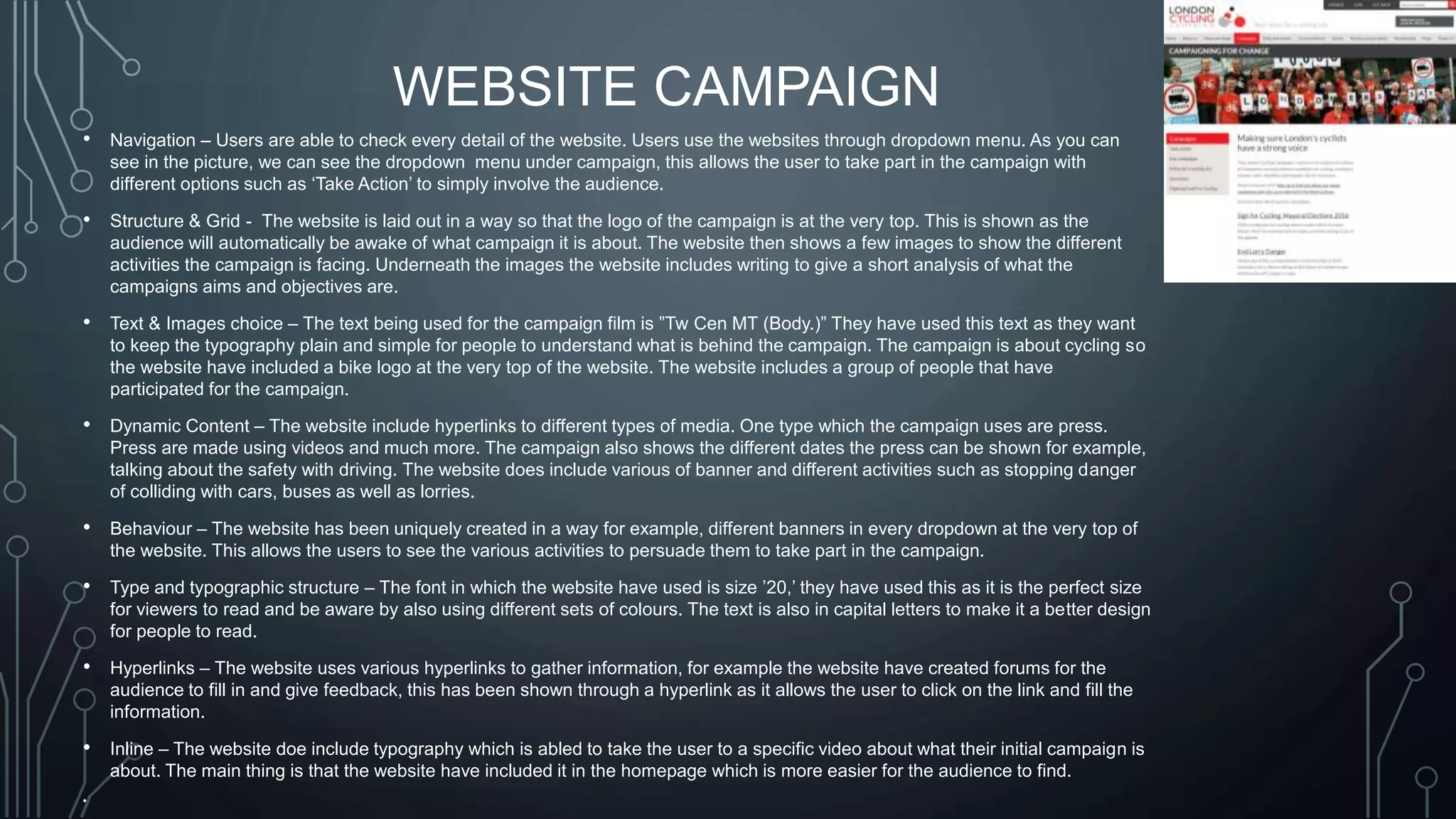 WEBSITE CAMPAIGN
• Navigation – Users are able to check every detail of the website. Users use the websites through dropdown menu. As you can
see in the picture, we can see the dropdown menu under campaign, this allows the user to take part in the campaign with
different options such as ‘Take Action’ to simply involve the audience.
• Structure & Grid - The website is laid out in a way so that the logo of the campaign is at the very top. This is shown as the
audience will automatically be awake of what campaign it is about. The website then shows a few images to show the different
activities the campaign is facing. Underneath the images the website includes writing to give a short analysis of what the
campaigns aims and objectives are.
• Text & Images choice – The text being used for the campaign film is ”Tw Cen MT (Body.)” They have used this text as they want
to keep the typography plain and simple for people to understand what is behind the campaign. The campaign is about cycling so
the website have included a bike logo at the very top of the website. The website includes a group of people that have
participated for the campaign.
• Dynamic Content – The website include hyperlinks to different types of media. One type which the campaign uses are press.
Press are made using videos and much more. The campaign also shows the different dates the press can be shown for example,
talking about the safety with driving. The website does include various of banner and different activities such as stopping danger
of colliding with cars, buses as well as lorries.
• Behaviour – The website has been uniquely created in a way for example, different banners in every dropdown at the very top of
the website. This allows the users to see the various activities to persuade them to take part in the campaign.
• Type and typographic structure – The font in which the website have used is size ’20,’ they have used this as it is the perfect size
for viewers to read and be aware by also using different sets of colours. The text is also in capital letters to make it a better design
for people to read.
• Hyperlinks – The website uses various hyperlinks to gather information, for example the website have created forums for the
audience to fill in and give feedback, this has been shown through a hyperlink as it allows the user to click on the link and fill the
information.
• Inline – The website doe include typography which is abled to take the user to a specific video about what their initial campaign is
about. The main thing is that the website have included it in the homepage which is more easier for the audience to find.
•
 