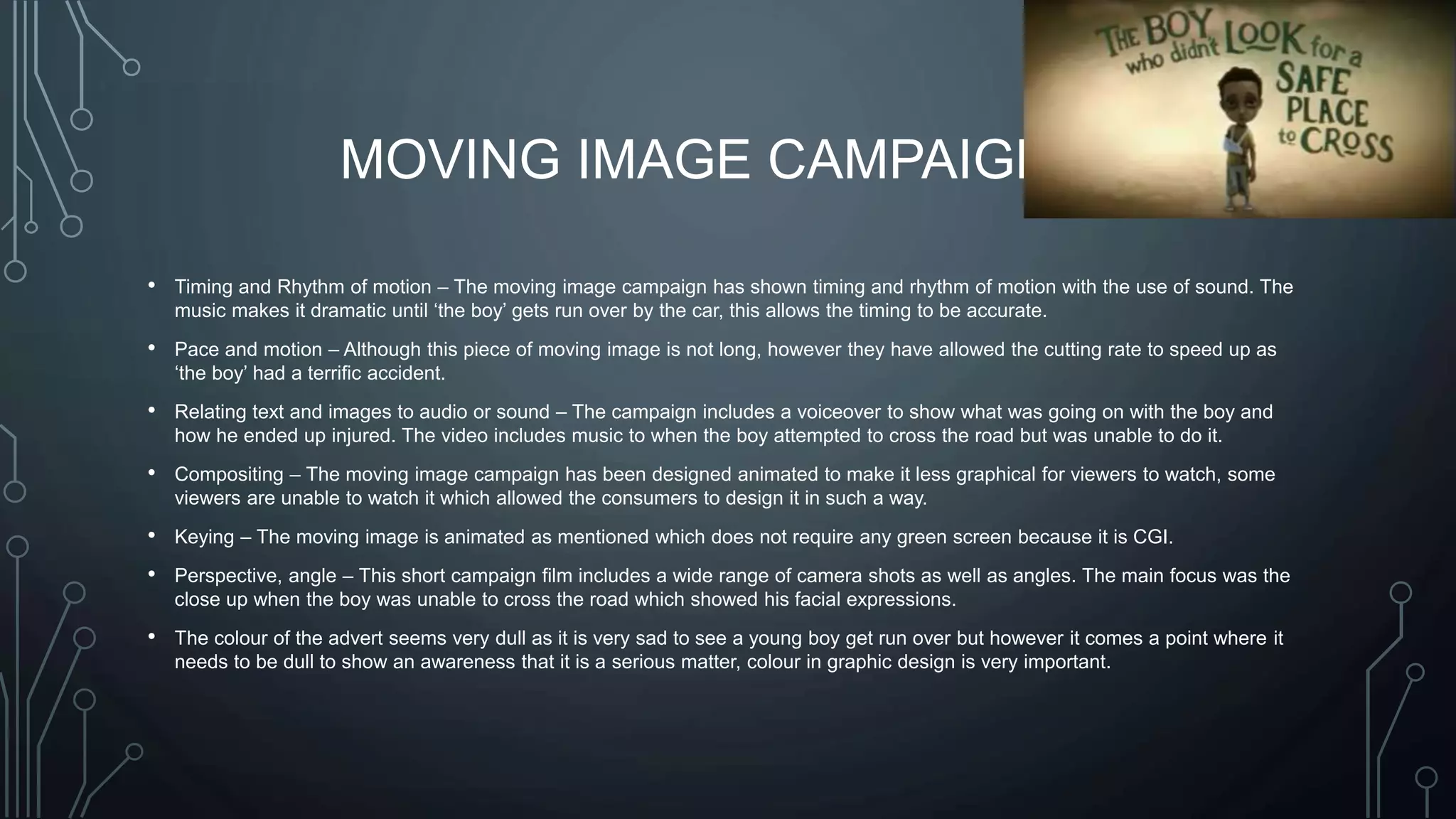 MOVING IMAGE CAMPAIGN
• Timing and Rhythm of motion – The moving image campaign has shown timing and rhythm of motion with the use of sound. The
music makes it dramatic until ‘the boy’ gets run over by the car, this allows the timing to be accurate.
• Pace and motion – Although this piece of moving image is not long, however they have allowed the cutting rate to speed up as
‘the boy’ had a terrific accident.
• Relating text and images to audio or sound – The campaign includes a voiceover to show what was going on with the boy and
how he ended up injured. The video includes music to when the boy attempted to cross the road but was unable to do it.
• Compositing – The moving image campaign has been designed animated to make it less graphical for viewers to watch, some
viewers are unable to watch it which allowed the consumers to design it in such a way.
• Keying – The moving image is animated as mentioned which does not require any green screen because it is CGI.
• Perspective, angle – This short campaign film includes a wide range of camera shots as well as angles. The main focus was the
close up when the boy was unable to cross the road which showed his facial expressions.
• The colour of the advert seems very dull as it is very sad to see a young boy get run over but however it comes a point where it
needs to be dull to show an awareness that it is a serious matter, colour in graphic design is very important.
 