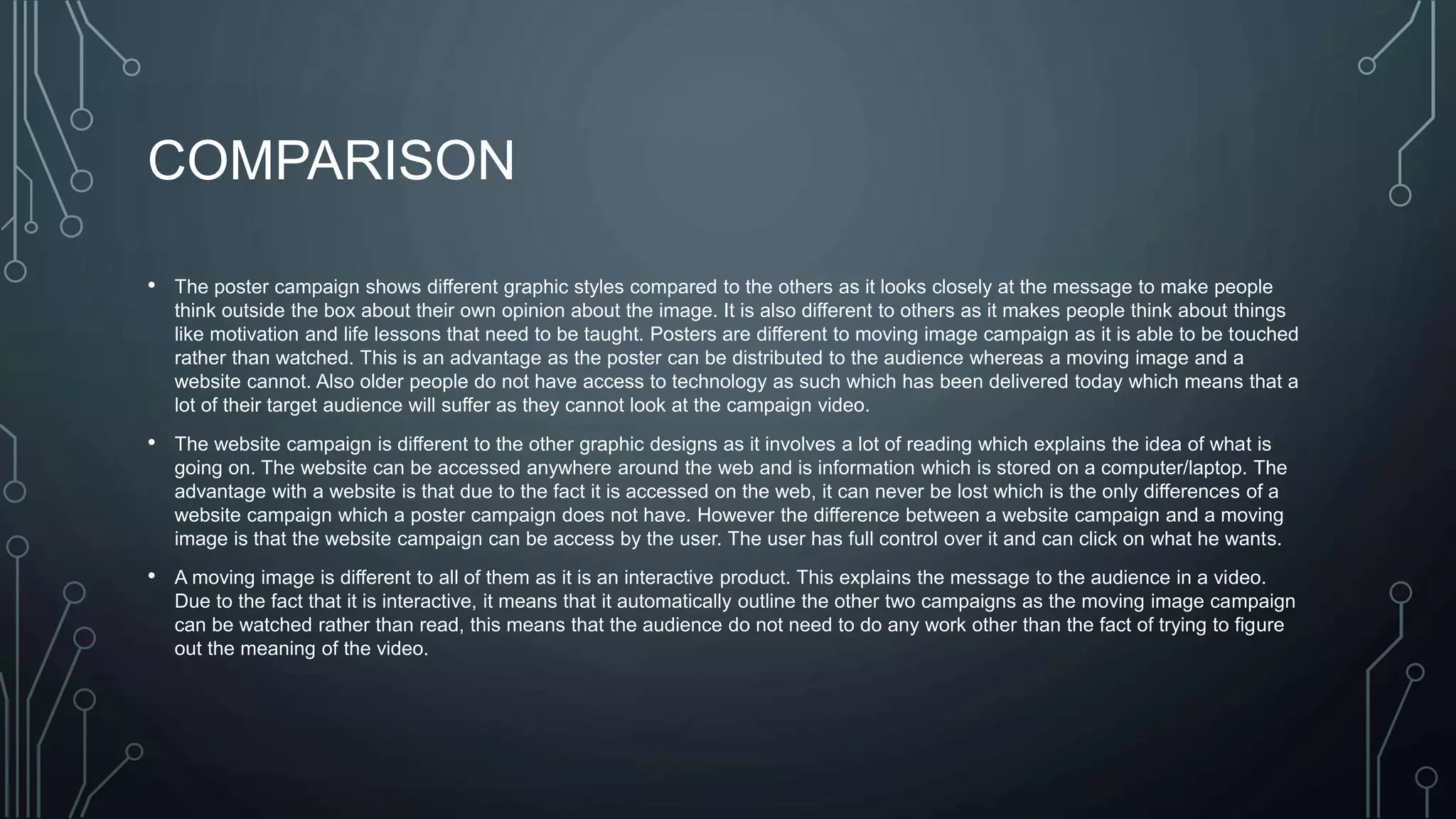 COMPARISON
• The poster campaign shows different graphic styles compared to the others as it looks closely at the message to make people
think outside the box about their own opinion about the image. It is also different to others as it makes people think about things
like motivation and life lessons that need to be taught. Posters are different to moving image campaign as it is able to be touched
rather than watched. This is an advantage as the poster can be distributed to the audience whereas a moving image and a
website cannot. Also older people do not have access to technology as such which has been delivered today which means that a
lot of their target audience will suffer as they cannot look at the campaign video.
• The website campaign is different to the other graphic designs as it involves a lot of reading which explains the idea of what is
going on. The website can be accessed anywhere around the web and is information which is stored on a computer/laptop. The
advantage with a website is that due to the fact it is accessed on the web, it can never be lost which is the only differences of a
website campaign which a poster campaign does not have. However the difference between a website campaign and a moving
image is that the website campaign can be access by the user. The user has full control over it and can click on what he wants.
• A moving image is different to all of them as it is an interactive product. This explains the message to the audience in a video.
Due to the fact that it is interactive, it means that it automatically outline the other two campaigns as the moving image campaign
can be watched rather than read, this means that the audience do not need to do any work other than the fact of trying to figure
out the meaning of the video.
 