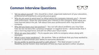 Common Interview Questions
• Tell me about yourself – this should be a short, organized statement of your education,
professional achievements and professional goals
• Why do you want to work here? or What about this company interests you? – Answer
with enthusiasm. Show the interviewer your interest in the company. Share what you
have learned about the job. Talk about how your professional skills may benefit the
company
• Why did you leave your last position? – You can talk about problems you may have
had, but do not describe a previous employer in negative terms – demonstrate that it
was a learning experience and will not affect your future work.
• What are your best skills? – Try to equate your skills to company values along with
examples.
• What is your major weakness? – Be positive. Take an attribute that you have worked to
improve to demonstrate your ability to overcome obstacles.
• Do you prefer to work by yourself or with others? – The ideal answer is one of
flexibility, but be honest. Give examples of how you have worked in either situation.
 