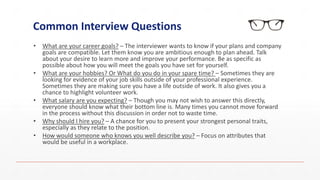Common Interview Questions
• What are your career goals? – The interviewer wants to know if your plans and company
goals are compatible. Let them know you are ambitious enough to plan ahead. Talk
about your desire to learn more and improve your performance. Be as specific as
possible about how you will meet the goals you have set for yourself.
• What are your hobbies? Or What do you do in your spare time? – Sometimes they are
looking for evidence of your job skills outside of your professional experience.
Sometimes they are making sure you have a life outside of work. It also gives you a
chance to highlight volunteer work.
• What salary are you expecting? – Though you may not wish to answer this directly,
everyone should know what their bottom line is. Many times you cannot move forward
in the process without this discussion in order not to waste time.
• Why should I hire you? – A chance for you to present your strongest personal traits,
especially as they relate to the position.
• How would someone who knows you well describe you? – Focus on attributes that
would be useful in a workplace.
 