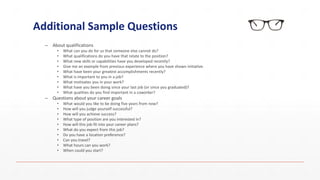 Additional Sample Questions
– About qualifications
• What can you do for us that someone else cannot do?
• What qualifications do you have that relate to the position?
• What new skills or capabilities have you developed recently?
• Give me an example from previous experience where you have shown initiative.
• What have been your greatest accomplishments recently?
• What is important to you in a job?
• What motivates you in your work?
• What have you been doing since your last job (or since you graduated)?
• What qualities do you find important in a coworker?
– Questions about your career goals
• What would you like to be doing five years from now?
• How will you judge yourself successful?
• How will you achieve success?
• What type of position are you interested in?
• How will this job fit into your career plans?
• What do you expect from this job?
• Do you have a location preference?
• Can you travel?
• What hours can you work?
• When could you start?
 