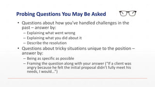 Probing Questions You May Be Asked
• Questions about how you’ve handled challenges in the
past – answer by:
– Explaining what went wrong
– Explaining what you did about it
– Describe the resolution
• Questions about tricky situations unique to the position –
answer by:
– Being as specific as possible
– Framing the question along with your answer (“If a client was
angry because he felt the initial proposal didn’t fully meet his
needs, I would…”)
 