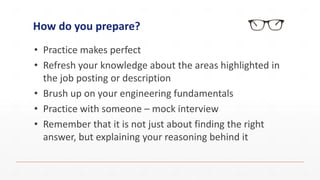 How do you prepare?
• Practice makes perfect
• Refresh your knowledge about the areas highlighted in
the job posting or description
• Brush up on your engineering fundamentals
• Practice with someone – mock interview
• Remember that it is not just about finding the right
answer, but explaining your reasoning behind it
 