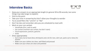Interview Basics
• Keep your answers to an appropriate length (in general 30 to 90 seconds, but some
things may take longer to explain)
• Stick to the point
• Take your time in answering but don’t allow your thoughts to wander
• Try to avoid fillers like “ummm” or “like”
• Don’t be late and remember who you are scheduled to meet with
• Work on your non-verbals
– Handshake (firm, web-to-web)
– Eye contact (maintain eye contact, but don’t stare)
– Facial expressions, posture, gestures
– Smile
• Dress appropriately
– Suit is best, but at least dress shirt/pants and a tie for men, skirt suit, pants suit or dress for
women
– Make sure your clothes are clean, well-fitted and pressed
– Make sure your shoes are clean and polished
 