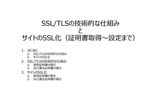 SSL/TLSの技術的な仕組み
と
サイトのSSL化（証明書取得～設定まで）
1. はじめに
a. SSL/TLSの技術的な仕組み
b. サイトのSSL化
2. SSL/TLSの技術的な仕組み
a. 商用証明書の場合
b. 自己署名証明書の場合
3. サイトのSSL化
a. 商用証明書の場合
b. 自己署名証明書の場合
 