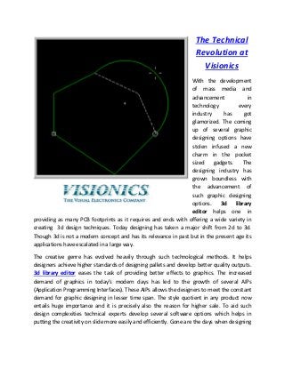 The Technical
Revolution at
Visionics
With the development
of mass media and
advancement in
technology every
industry has got
glamorized. The coming
up of several graphic
designing options have
stolen infused a new
charm in the pocket
sized gadgets. The
designing industry has
grown boundless with
the advancement of
such graphic designing
options. 3d library
editor helps one in
providing as many PCB footprints as it requires and ends with offering a wide variety in
creating 3d design techniques. Today designing has taken a major shift from 2d to 3d.
Though 3d is not a modern concept and has its relevance in past but in the present age its
applications have escalated in a large way.
The creative genre has evolved heavily through such technological methods. It helps
designers achieve higher standards of designing pallets and develop better quality outputs.
3d library editor eases the task of providing better effects to graphics. The increased
demand of graphics in today’s modern days has led to the growth of several AIPs
(Application Programming Interfaces). These AIPs allows the designers to meet the constant
demand for graphic designing in lesser time span. The style quotient in any product now
entails huge importance and it is precisely also the reason for higher sale. To aid such
design complexities technical experts develop several software options which helps in
putting the creativity on slide more easily and efficiently. Gone are the days when designing
 