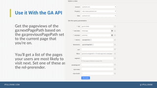 IPULLRANK.COM @ IPULLRANK
Use it With the GA API
Get the pageviews of the
ga:nextPagePath based on
the ga:previousPagePath set
to the current page that
you’re on.
You’ll get a list of the pages
your users are most likely to
visit next. Set one of these as
the rel-prerender.
 