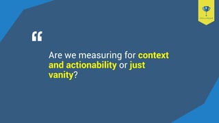 Are we measuring for context
and actionability or just
vanity?
 