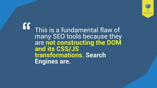 This is a fundamental flaw of
many SEO tools because they
are not constructing the DOM
and its CSS/JS
transformations. Search
Engines are.
 