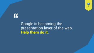 Google is becoming the
presentation layer of the web.
Help them do it.
 
