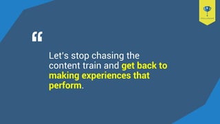 Let’s stop chasing the
content train and get back to
making experiences that
perform.
 