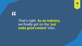 That’s right. As an industry,
we finally got on the ‘just
make good content’ train.
 
