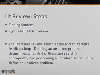 Lit	
  Review:	
  Steps	
  
§  Finding	
  Sources	
  
§  Synthesizing	
  Informa>on	
  
	
  
§  The	
  literature	
  review	
  is	
  both	
  a	
  step	
  and	
  an	
  itera>ve	
  
    feedback	
  loop	
  -­‐	
  Deﬁning	
  an	
  unsolved	
  problem	
  
    determines	
  what	
  kind	
  of	
  literature	
  search	
  is	
  
    appropriate,	
  and	
  performing	
  a	
  literature	
  search	
  helps	
  
    deﬁne	
  an	
  unsolved	
  problem	
  
	
  
 