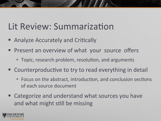 Lit	
  Review:	
  Summariza>on	
  
§  Analyze	
  Accurately	
  and	
  Cri>cally	
  
§  Present	
  an	
  overview	
  of	
  what	
  	
  your	
  	
  source	
  	
  oﬀers	
  
     §  Topic,	
  research	
  problem,	
  resolu>on,	
  and	
  arguments	
  
§  Counterproduc>ve	
  to	
  try	
  to	
  read	
  everything	
  in	
  detail	
  
     §  Focus	
  on	
  the	
  abstract,	
  introduc>on,	
  and	
  conclusion	
  sec>ons	
  	
  
         of	
  each	
  source	
  document	
  	
  
§  Categorize	
  and	
  understand	
  what	
  sources	
  you	
  have	
  
    and	
  what	
  might	
  s>ll	
  be	
  missing	
  
 