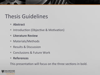 Thesis	
  Guidelines	
  
  §  Abstract	
  
  §  Introduc>on	
  (Objec>ve	
  &	
  Mo>va>on)	
  
  §  Literature	
  Review	
  
  §  Materials/Methods	
  
  §  Results	
  &	
  Discussion	
  
  §  Conclusions	
  &	
  Future	
  Work	
  
  §  References	
  
  This	
  presenta>on	
  will	
  focus	
  on	
  the	
  three	
  sec>ons	
  in	
  bold.	
  
 