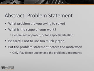 Abstract:	
  Problem	
  Statement	
  
§  What	
  problem	
  are	
  you	
  trying	
  to	
  solve?	
  	
  
§  What	
  is	
  the	
  scope	
  of	
  your	
  work?	
  
     §  Generalized	
  approach,	
  or	
  for	
  a	
  speciﬁc	
  situa>on	
  
§  Be	
  careful	
  not	
  to	
  use	
  too	
  much	
  jargon	
  
§  Put	
  the	
  problem	
  statement	
  before	
  the	
  mo>va>on	
  
     §  Only	
  if	
  audience	
  understand	
  the	
  problem’s	
  importance	
  
 