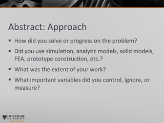 Abstract:	
  Approach	
  
§  How	
  did	
  you	
  solve	
  or	
  progress	
  on	
  the	
  problem?	
  	
  
§  Did	
  you	
  use	
  simula>on,	
  analy>c	
  models,	
  solid	
  models,	
  
    FEA,	
  prototype	
  construc>on,	
  etc.?	
  
§  What	
  was	
  the	
  extent	
  of	
  your	
  work?	
  
§  What	
  important	
  variables	
  did	
  you	
  control,	
  ignore,	
  or	
  
    measure?	
  
 