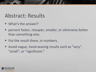 Abstract:	
  Results	
  
§  What's	
  the	
  answer?	
  	
  
§  percent	
  faster,	
  cheaper,	
  smaller,	
  or	
  otherwise	
  be]er	
  
    than	
  something	
  else.	
  	
  
§  Put	
  the	
  result	
  there,	
  in	
  numbers.	
  	
  
§  Avoid	
  vague,	
  hand-­‐waving	
  results	
  such	
  as	
  "very",	
  
    "small",	
  or	
  "signiﬁcant."	
  
 