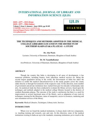 International Journal of Library and Information Science (IJLIS), ISSN: 2277 – 3533 (Print),
ISSN: 2277 – 3584 (Online), Volume 3, Issue 1, January - June (2014), © IAEME

INTERNATIONAL JOURNAL OF LIBRARY AND
INFORMATION SCIENCE (IJLIS)

IJLIS

ISSN : 2277 – 3533 (Print)
ISSN : 2277 – 3584 (Online)
Volume 3, Issue 1, January - June (2014), pp. 01-09
© IAEME: www.iaeme.com/IJLIS.asp
Journal Impact Factor (2013): 5.1389 (Calculated by GISI),
www.jifactor.com

©IAEME

THE TECHNIQUES AND METHODS ADOPTED IN THE MEDICAL
COLLEGE LIBRARIES LOCATED IN THE DISTRICTS OF
SOUTHERN KARNATAKA PLATEAU- A STUDY
Dr. Abu Waris
Lecturer, University of Dammam, Dammam, (Kingdom of Saudi Arabia)
Dr. M. VasanthaKumar
Asst.Professor, University of Dammam, Dammam, (Kingdom of Saudi Arabia)

ABSTRACT
Though the country like India is developing in all areas of development, it has
numerous problems, including finance, food, education, medical services etc. Being the
second largest population having in the world, the Government of India has taken the
initiative to render the medical education/services to the needy peoples across the county
either directly or through Governments of the respective state. In this direction, more number
of government and private institutions have started from past two decades in Karnataka state
also. An analytical study has been conducted to evaluate the library services, based upon the
techniques and methods adopted in the medical college libraries located in the districts of
southern Karnataka plateau. The outcome of the study is satisfactory but there is a need for
improvement in several functional areas of the library, such as adaptation of new tools &
techniques, training for the librarians, status of manpower, access to resources, marketing and
user orientation services of the library.
Keywords: Medical Libraries, Techniques, Library tools, Services.
INTRODUCTION
Where ever we found the medical institutions, it always deals with two components,
i.e. teaching training and research, care and cure. In this direction, some of the medical
institutions existing in India are up to the standards, remaining institutions yet to reach to the
1

 