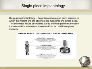 Single piece implantology
Single piece implantology – Basal implants are one piece implants in
which the implant and the abutment are fused into one single piece.
This minimizes failure of implants due to interface problems between
the connections which exist in conventional two and three piece
implants.
 