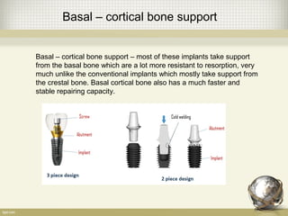 Basal – cortical bone support
Basal – cortical bone support – most of these implants take support
from the basal bone which are a lot more resistant to resorption, very
much unlike the conventional implants which mostly take support from
the crestal bone. Basal cortical bone also has a much faster and
stable repairing capacity.
 