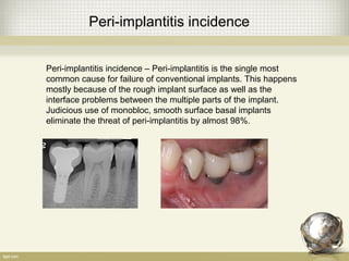 Peri-implantitis incidence
Peri-implantitis incidence – Peri-implantitis is the single most
common cause for failure of conventional implants. This happens
mostly because of the rough implant surface as well as the
interface problems between the multiple parts of the implant.
Judicious use of monobloc, smooth surface basal implants
eliminate the threat of peri-implantitis by almost 98%.
 
