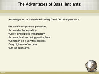 The Advantages of Basal Implants:
Advantages of the Immediate Loading Basal Dental Implants are:
•It’s a safe and painless procedure.
•No need of bone grafting.
•Use of single piece implantology.
•No complications during peri-implants.
•Generally, it’s a very fast process.
•Very high rate of success.
•Not too expensive.
 